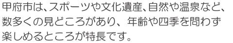 甲府市は、スポーツや文化資産、自然、温泉など、数多くの見どころがあり、年齢や四季を問わず楽しめるところが特長です。