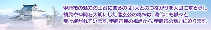 甲府市の魅力の土台にあるのは「人とのつながりを大切にする心」。領民や仲間を大切にした信玄公の精神は、現代にも脈々と受け継がれています。甲府市民の視点から、甲府市の魅力に迫ります。