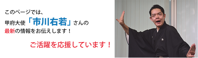 このページでは甲府大使「市川右若」さんの最新の情報をお伝えします！ご活躍を応援しています！