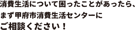 消費生活について困ったことがあったら、まず甲府市消費生活センターにご相談ください！