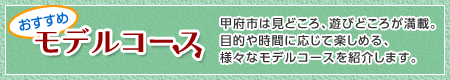 おすすめモデルコース 甲府市は見どころ、遊びどころが満載。目的や時間に応じて楽しめる、様々なモデルコースを紹介します。